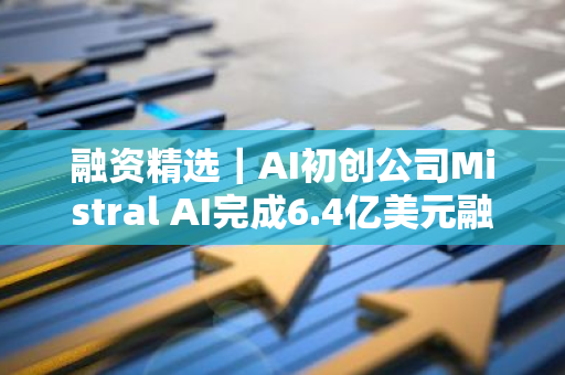 融资精选｜AI初创公司Mistral AI完成6.4亿美元融资；OKX领投去中心化数据协议codatta