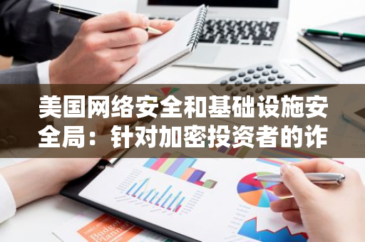 美国网络安全和基础设施安全局：针对加密投资者的诈骗活动激增