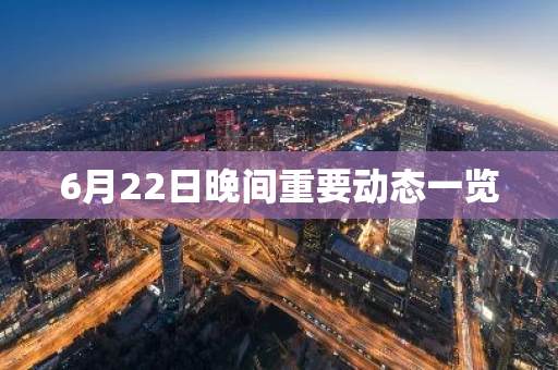 6月22日晚间重要动态一览