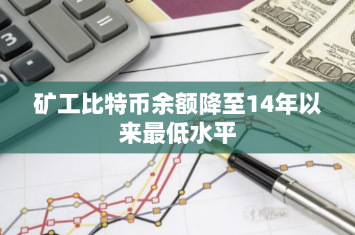 矿工比特币余额降至14年以来最低水平