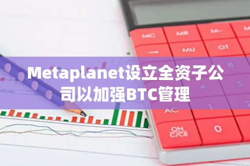 Metaplanet设立全资子公司以加强BTC管理