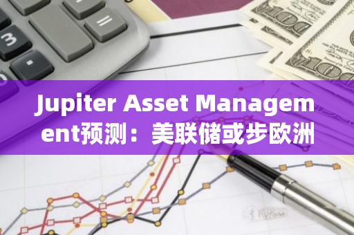 Jupiter Asset Management预测：美联储或步欧洲央行后尘，实施降息政策