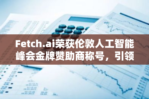 Fetch.ai荣获伦敦人工智能峰会金牌赞助商称号，引领AI技术革新与发展