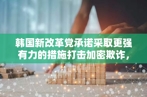 韩国新改革党承诺采取更强有力的措施打击加密欺诈，并批评当局对Do Kwon案件的处理方式