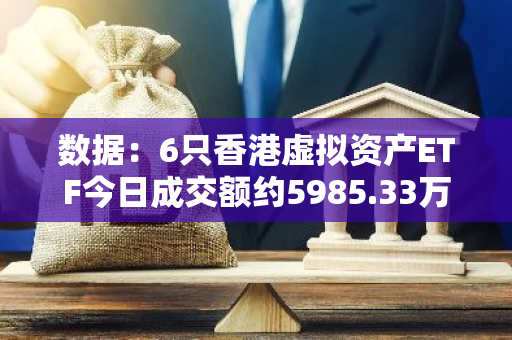 数据：6只香港虚拟资产ETF今日成交额约5985.33万港元