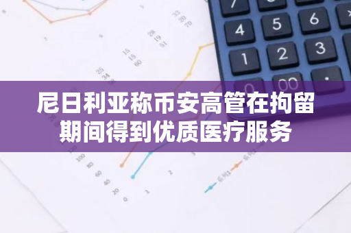 尼日利亚称币安高管在拘留期间得到优质医疗服务