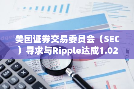 美国证券交易委员会（SEC）寻求与Ripple达成1.026亿美元的和解协议，以解决法律纠纷