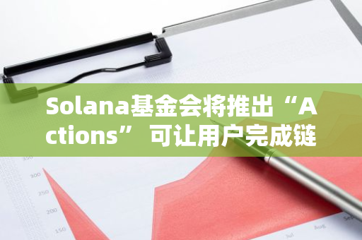 Solana基金会将推出“Actions” 可让用户完成链上交易