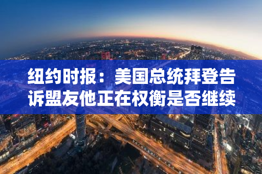 纽约时报：美国总统拜登告诉盟友他正在权衡是否继续参选
