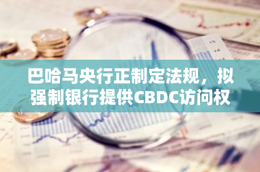 巴哈马央行正制定法规，拟强制银行提供CBDC访问权限以提高其普及程度