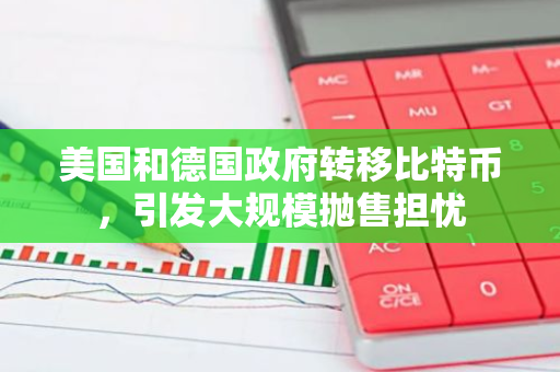 美国和德国政府转移比特币，引发大规模抛售担忧