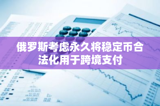 俄罗斯考虑永久将稳定币合法化用于跨境支付