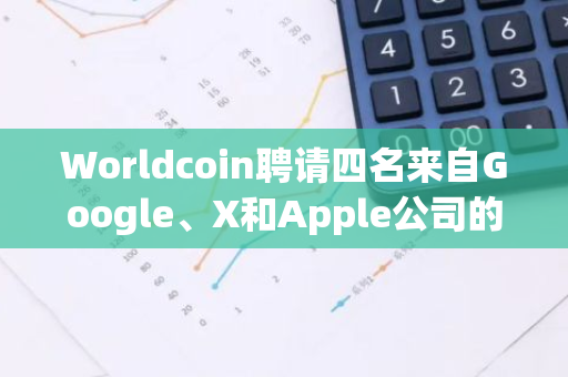 Worldcoin聘请四名来自Google、X和Apple公司的前高管以加强隐私和安全