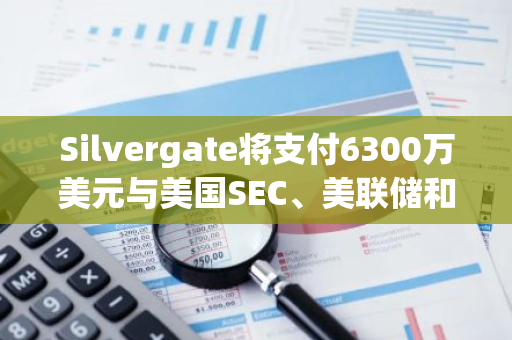 Silvergate将支付6300万美元与美国SEC、美联储和加州监管机构达成和解