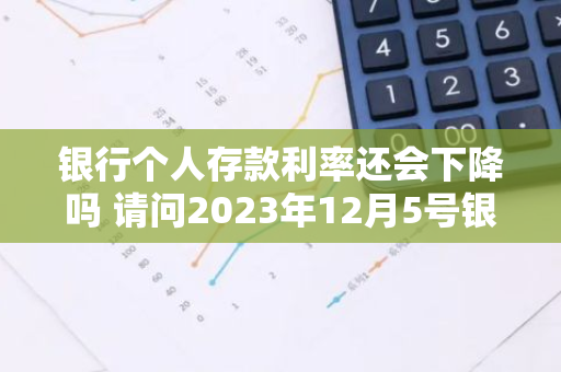 银行个人存款利率还会下降吗 请问2023年12月5号银行利息下调是吗