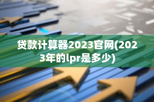 贷款计算器2023官网(2023年的lpr是多少)