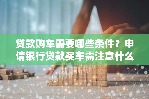 贷款购车需要哪些条件？申请银行贷款买车需注意什么？
