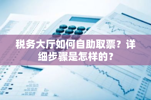 税务大厅如何自助取票？详细步骤是怎样的？