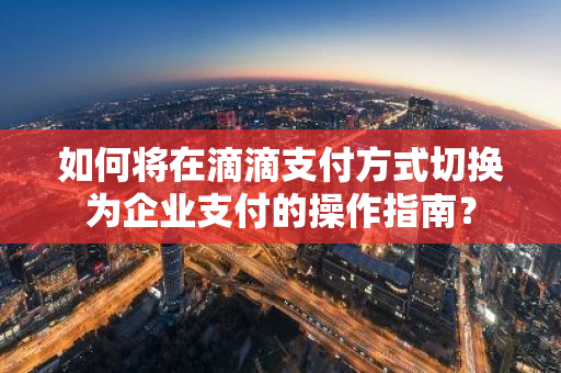 如何将在滴滴支付方式切换为企业支付的操作指南？