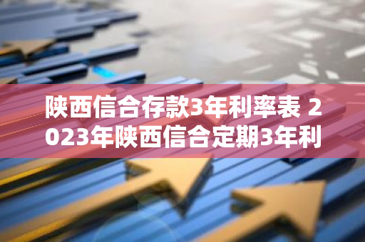 陕西信合存款3年利率表 2023年陕西信合定期3年利率