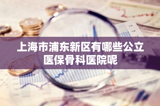 上海市浦东新区有哪些公立医保骨科医院呢