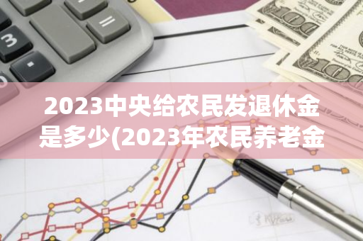 2023中央给农民发退休金是多少(2023年农民养老金是落实了吗)