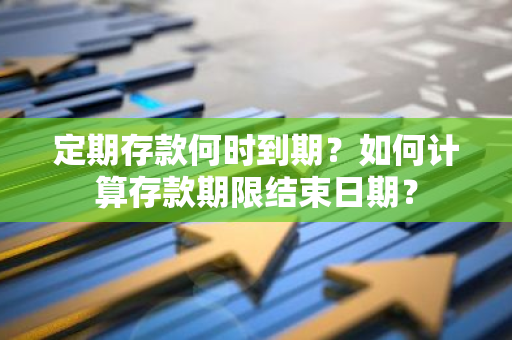 定期存款何时到期？如何计算存款期限结束日期？
