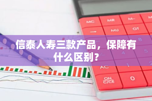 信泰人寿三款产品，保障有什么区别？