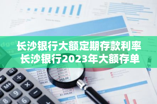 长沙银行大额定期存款利率 长沙银行2023年大额存单利率