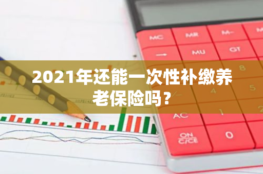 2021年还能一次性补缴养老保险吗？