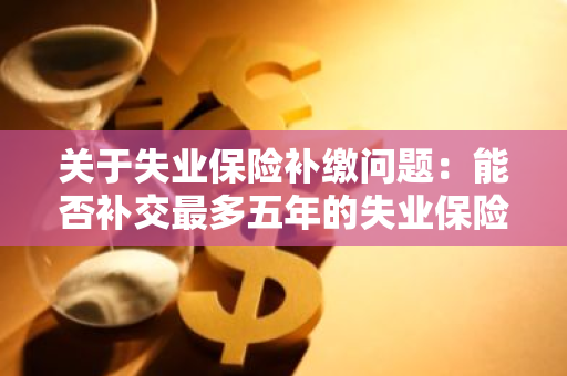 关于失业保险补缴问题：能否补交最多五年的失业保险？