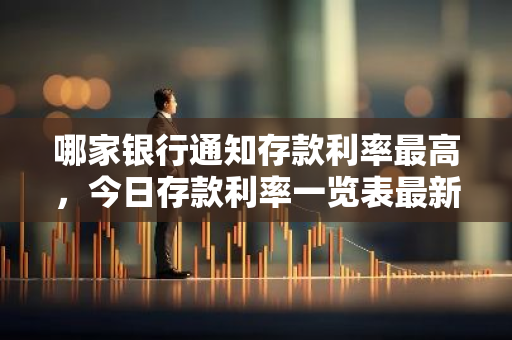 哪家银行通知存款利率最高，今日存款利率一览表最新消息