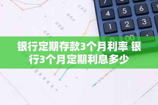 银行定期存款3个月利率 银行3个月定期利息多少