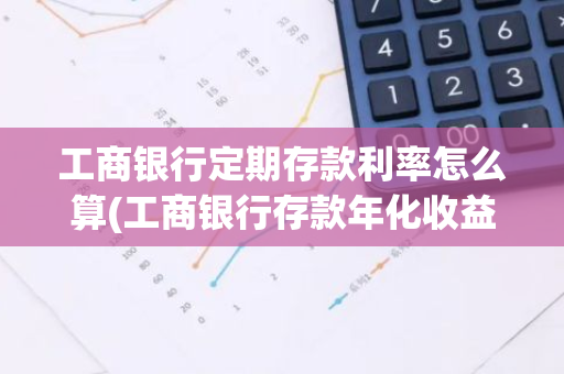工商银行定期存款利率怎么算(工商银行存款年化收益率)