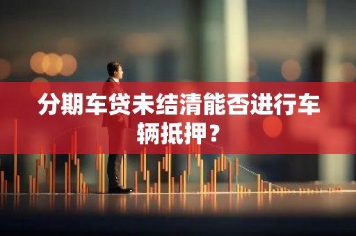 分期车贷未结清能否进行车辆抵押？