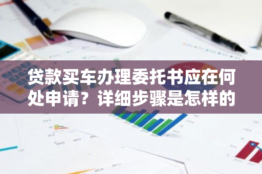 贷款买车办理委托书应在何处申请？详细步骤是怎样的？