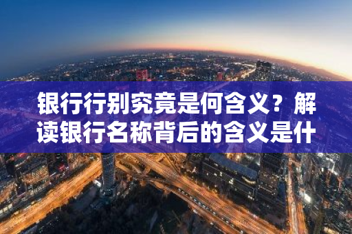银行行别究竟是何含义？解读银行名称背后的含义是什么？