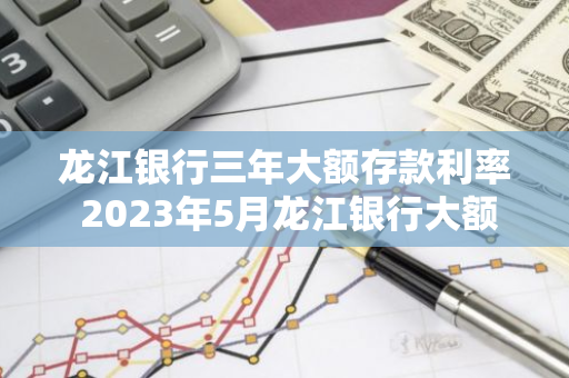 龙江银行三年大额存款利率 2023年5月龙江银行大额存单利率