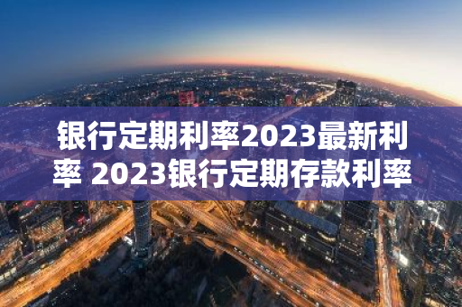 银行定期利率2023最新利率 2023银行定期存款利率又下调了吗