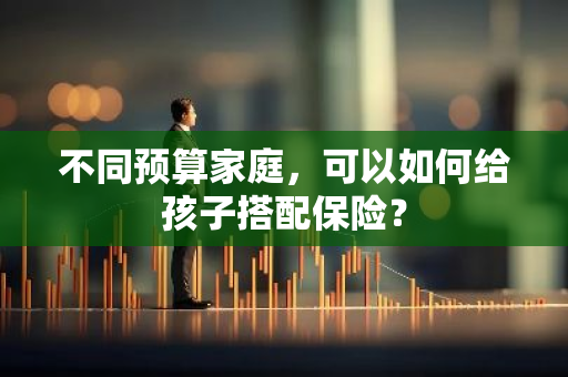 不同预算家庭，可以如何给孩子搭配保险？