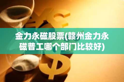 金力永磁股票(赣州金力永磁普工哪个部门比较好)