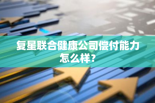 复星联合健康公司偿付能力怎么样？