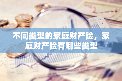 不同类型的家庭财产险，家庭财产险有哪些类型