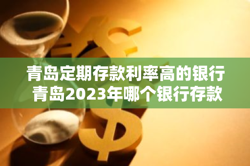 青岛定期存款利率高的银行 青岛2023年哪个银行存款利率高