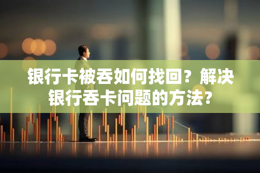 银行卡被吞如何找回？解决银行吞卡问题的方法？