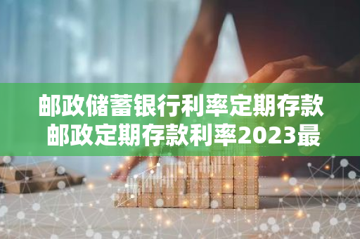 邮政储蓄银行利率定期存款 邮政定期存款利率2023最新