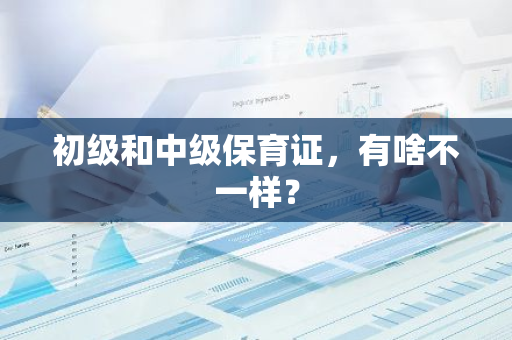 初级和中级保育证，有啥不一样？