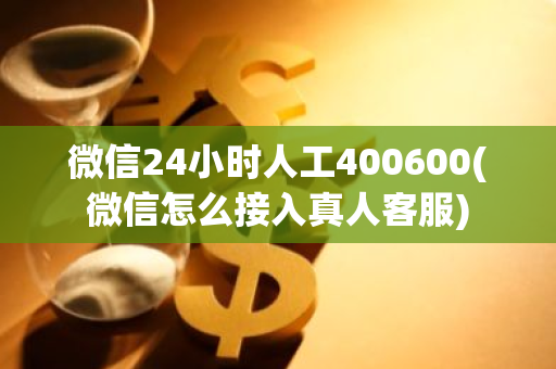 微信24小时人工400600(微信怎么接入真人客服)