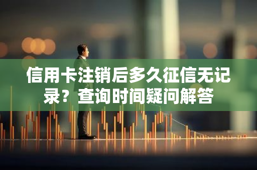 信用卡注销后多久征信无记录？查询时间疑问解答