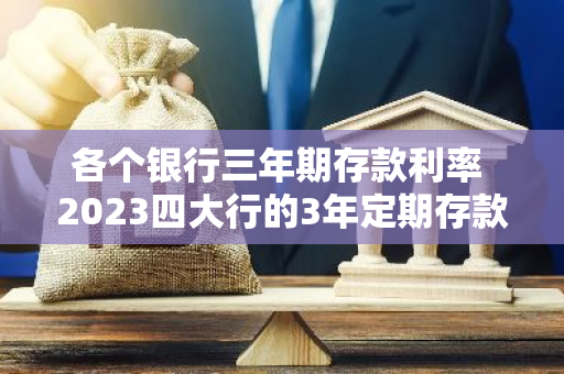 各个银行三年期存款利率 2023四大行的3年定期存款利息是